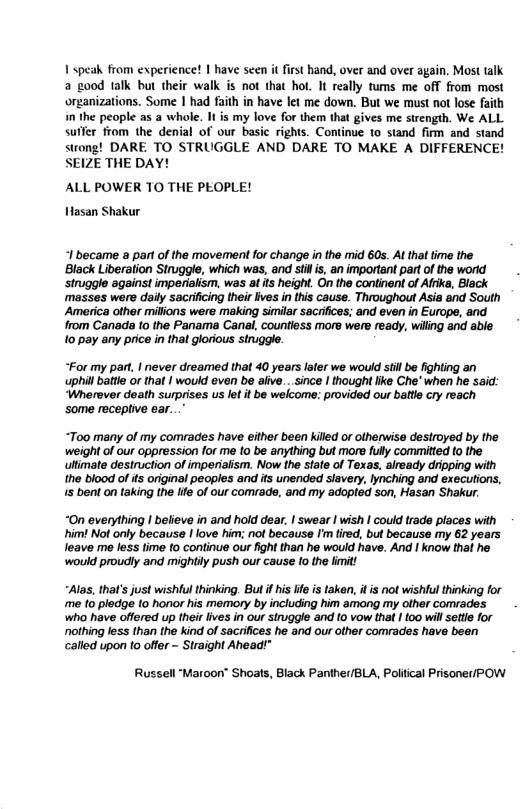 1 speak from experience! | have seen it first hand, over and over a ood talk but their walk is not that hot. It really tums me off from most organizations. Some | had faith in have let me down. But we must not lose faith in the people as a whole. I is my love for them that gives me strength. We ALL suffer from the denial of our basic rights. Continue to stand firm and stand strong! DARE TO STRUGGLE AND DARE TO MAKE A DIFFERENCE! SEIZE THE DAY! ALL POWER TO THE PEOPLE! Hasan Shakur I became a part of the movement for change i the mid 60s. At that time the Black Liberalion Struggle, which was, and st s, an important partof the worid struggle against imperialism, was a ts height. On the continent of Afrika, Black ‘masses were daily sacrificing their lives in this cause. Throughout Asia and South America olher milions were making similar sacifces; and even i Europe, and rom Canada (o the Panama Canal, countless more were ready, wiling and able 10 pay any price n tha lorious siniggle “For my pant | never dreamed that 40 years later we would stil be fighting an uphil batle or that | would even be aiive...since | thought like Che* when he said: ‘Wherever death surprises us let it be welcome: provided our battle cry reach ‘some receptive ear..." “Too many of my comrades have either been killd or otherwise destroyed by the weight of our oppression for me 1o be anything but more fully committed to the ultimate destruction of imperiaiism. Now the State of Texas, already dripping with the blood of ts originel peoples and ts unended slavery, lynching and executions, s bent on taking the life of our comrade, and my adopled son, Hasan Shakur. “On everything I believe in and hold dear, | swear | wish I could trade places with him Not only because | love him; not because I’m fired, but because my 62 years leave me less time to continue our fight than he would have. And | know thal he ‘would proudly and mightly push our cause (o the limit! “Alas, that’ just wishful thinking. But f his ife s taken, i is not wishtul thinking for me to pledge to honor his memory by including him among my other comrades who have offered up their ives in our siruggle and 1o vow that | 100 will sette for othing less than the kind of sacrifices he and our other comrades have bean called upon 1o offer - Straight Ahead!” Russell ‘Maroon" Shoats, Black Panther/BLA, Poitical Prisoner/POW